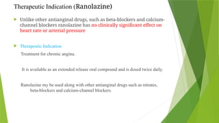 Therapeutic Indication (Ranolazine)
 Unlike other antianginal drugs, such as beta-blockers and calcium-
channel blockers ranolazine has no clinically significant effect on
heart rate or arterial pressure
 Therapeutic Indication
Treatment for chronic angina.
It is available as an extended release oral compound and is dosed twice daily.
Ranolazine my be used along with other antianginal drugs such as nitrates,
beta-blockers and calcium-channel blockers.
 