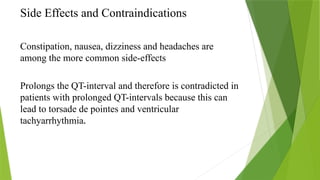 Side Effects and Contraindications
Constipation, nausea, dizziness and headaches are
among the more common side-effects
Prolongs the QT-interval and therefore is contradicted in
patients with prolonged QT-intervals because this can
lead to torsade de pointes and ventricular
tachyarrhythmia.
 