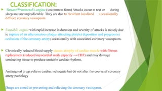 CLASSIFICATION:
 Variant/Prinzmetal’s angina (uncommon form) Attacks occur at rest or during
sleep and are unpredictable. They are due to recurrent localized (occasionally
diffuse) coronary vasospasm
 Unstable angina with rapid increase in duration and severity of attacks is mostly due
to rupture of an atheromatous plaque attracting platelet deposition and progressive
occlusion of the coronary artery; occasionally with associated coronary vasospasm.
 Chronically reduced blood supply causes atrophy of cardiac muscle with fibrous
replacement (reduced myocardial work capacity → CHF) and may damage
conducting tissue to produce unstable cardiac rhythms.
 Antianginal drugs relieve cardiac ischaemia but do not alter the course of coronary
artery pathology
 Drugs are aimed at preventing and relieving the coronary vasospasm.
 