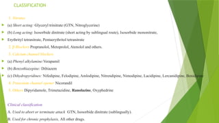 CLASSIFICATION
1. Nitrates
 (a) Short acting: Glyceryl trinitrate (GTN, Nitroglycerine)
 (b) Long acting: Isosorbide dinitrate (short acting by sublingual route), Isosorbide mononitrate,
 Erythrityl tetranitrate, Pentaerythritol tetranitrate
2. β Blockers Propranolol, Metoprolol, Atenolol and others.
3. Calcium channel blockers
 (a) Phenyl alkylamine:Verapamil
 (b) Benzothiazepine: Diltiazem
 (c) Dihydropyridines: Nifedipine, Felodipine, Amlodipine, Nitrendipine, Nimodipine, Lacidipine, Lercanidipine, Benidipine
4. Potassium channel opener Nicorandil
5. Others Dipyridamole, Trimetazidine, Ranolazine, Oxyphedrine

 Clinical classification
 A. Used to abort or terminate attack GTN, Isosorbide dinitrate (sublingually).
 B. Used for chronic prophylaxis, All other drugs.
 