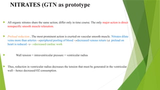 NITRATES (GTN as prototype
 All organic nitrates share the same action; differ only in time course. The only major action is direct
nonspecific smooth muscle relaxation.
 Preload reduction . The most prominent action is exerted on vascular smooth muscle. Nitrates dilate
veins more than arteries →peripheral pooling of blood →decreased venous return i.e. preload on
heart is reduced → →decreased cardiac work
 Wall tension = intraventricular pressure × ventricular radius
 Thus, reduction in ventricular radius decreases the tension that must be generated in the ventricular
wall—hence decreased O2 consumption.
 