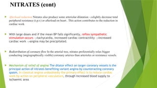 NITRATES (cont)
 Afterload reduction Nitrates also produce some arteriolar dilatation →slightly decrease total
peripheral resistance (t.p.r.) or afterload on heart . This action contributes to the reduction in
cardiac work
 With large doses and if the mean BP falls significantly, reflex sympathetic
stimulation occurs tachycardia, increased cardiac contractility increased
→ →
cardiac work angina may be precipitated.
→
 Redistribution of coronary flow In the arterial tree, nitrates preferentially relax bigger
conducting (angiographically visible) coronary arteries than arterioles or resistance vessels.
 Mechanism of relief of angina The dilator effect on larger coronary vessels is the
principal action of nitrates benefiting variant angina by counteracting coronary
spasm. In classical angina undoubtedly the primary effect is to reduce cardiac
work by action on peripheral vasculature, through increased blood supply to
ischaemic area
 