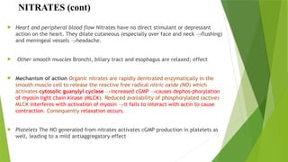 NITRATES (cont)
 Heart and peripheral blood flow Nitrates have no direct stimulant or depressant
action on the heart. They dilate cutaneous (especially over face and neck flushing)
→
and meningeal vessels headache.
→
 Other smooth muscles Bronchi, biliary tract and esophagus are relaxed; effect
 Mechanism of action Organic nitrates are rapidly denitrated enzymatically in the
smooth muscle cell to release the reactive free radical nitric oxide (NO) which
activates cytosolic guanylyl cyclase →increased cGMP →causes dephos-phorylation
of myosin light chain kinase (MLCK). Reduced availability of phosphorylated (active)
MLCK interferes with activation of myosin →it fails to interact with actin to cause
contraction. Consequently relaxation occurs.
 Platelets The NO generated from nitrates activates cGMP production in platelets as
well, leading to a mild antiaggregatory effect
 