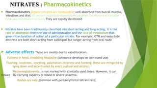 NITRATES : Pharmacokinetics
 Pharmacokinetics Organic nitrates are lipidsoluble: well absorbed from buccal mucosa,
intestines and skin. All except isosorbide mononitrate undergo extensive and variable
first pass metabolism in liver. They are rapidly denitrated
 Nitrates have been traditionally classified into short-acting and long-acting, it is the
rate of absorption from the site of administration and the rate of metabolism that
govern the duration of action of a particular nitrate. For example, GTN and isosorbide
dinitrate are both short-acting from sublingual but longer-acting from oral route
 Adverse effects These are mostly due to vasodilatation.
Fullness in head, throbbing headache;(tolerance develops on continued use)
Flushing, weakness, sweating, palpitation,dizziness and fainting; these are mitigated by
lying down and accentuated by erect posture and alcohol.
Methemoglobinemia: is not marked with clinically used doses. However, it can
reduce O2 carrying capacity of blood in severe anaemia.
 Rashes are rare,(common with pentaerythritol tetranitrate)

 