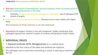 NITRATES: Pharmacokinetics/INDIVIDUAL DRUGS
 Tolerance Attenuation of haemodynamic and anti-ischaemic effect of nitrates occurs if
they are continuously present in the body
Clinically, no significant tolerance develops on intermittent use of sublingual GTN
for attacks of angina.
 Cross tolerance occurs among all nitrates. Tolerance occurs more readily with higher
doses
The mechanism of nitrate tolerance is not well understood
 Dependence On organic nitrates is now well recognized. Sudden withdrawal after
prolonged exposure has resulted in spasm of coronary and peripheral blood vessels.
 INDIVIDUAL DRUGS
 1. Glyceryl trinitrate (GTN, Nitroglycerine) It is a volatile liquid
 adsorbed on the inert matrix of the tablet and rendered non-explosive.
 The sublingual route is used when terminating an attack or aborting an imminent one is
the aim
 