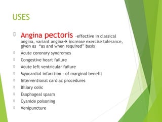 USES
 Angina pectoris –effective in classical
angina, variant angina increase exercise tolerance,
given as “as and when required” basis
 Acute coronary syndromes
 Congestive heart failure
 Acute left ventricular failure
 Myocardial infarction – of marginal benefit
 Interventional cardiac procedures
 Biliary colic
 Esophageal spasm
 Cyanide poisoning
 Venipuncture
 
