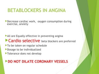BETABLOCKERS IN ANGINA
Decrease cardiac work, oxygen consumption during
exercise, anxiety
All are Equally effective in preventing angina
Cardio selective beta blockers are preferred
To be taken on regular schedule
Dosage to be individualized
Tolerance does not develop
DO NOT DILATE CORONARY VESSELS
 