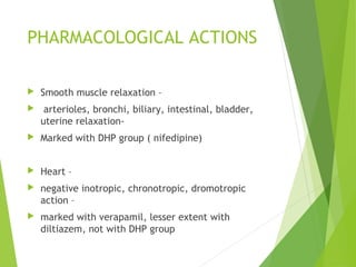 PHARMACOLOGICAL ACTIONS
 Smooth muscle relaxation –
 arterioles, bronchi, biliary, intestinal, bladder,
uterine relaxation-
 Marked with DHP group ( nifedipine)
 Heart –
 negative inotropic, chronotropic, dromotropic
action –
 marked with verapamil, lesser extent with
diltiazem, not with DHP group
 