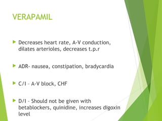 VERAPAMIL
 Decreases heart rate, A-V conduction,
dilates arterioles, decreases t.p.r
 ADR- nausea, constipation, bradycardia
 C/I – A-V block, CHF
 D/I – Should not be given with
betablockers, quinidine, increases digoxin
level
 