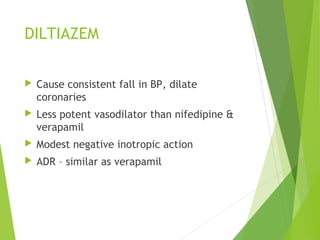 DILTIAZEM
 Cause consistent fall in BP, dilate
coronaries
 Less potent vasodilator than nifedipine &
verapamil
 Modest negative inotropic action
 ADR – similar as verapamil
 