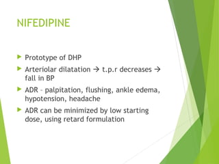 NIFEDIPINE
 Prototype of DHP
 Arteriolar dilatation  t.p.r decreases 
fall in BP
 ADR – palpitation, flushing, ankle edema,
hypotension, headache
 ADR can be minimized by low starting
dose, using retard formulation
 