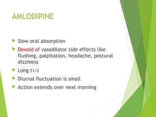 AMLODIPINE
 Slow oral absorption
 Devoid of vasodilator side effects like
flushing, palpitation, headache, postural
dizziness
 Long t1/2
 Diurnal fluctuation is small
 Action extends over next morning
 