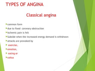 TYPES OF ANGINA
Classical angina
common form
due to fixed coronary obstruction
Ischemic pain is felt
Subside when the increased energy demand is withdrawn
attacks are provoked by
 exercise,
emotion,
 eating or
coitus
 