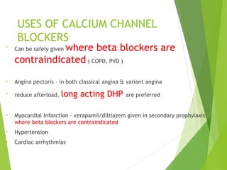 USES OF CALCIUM CHANNEL
BLOCKERS
•
Can be safely given where beta blockers are
contraindicated ( COPD, PVD )
• Angina pectoris – in both classical angina & variant angina
• reduce afterload, long acting DHP are preferred
• Myocardial Infarction - verapamil/diltiazem given in secondary prophylaxis
where beta blockers are contraindicated
• Hypertension
• Cardiac arrhythmias
 
