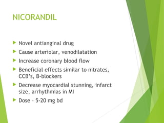 NICORANDIL
 Novel antianginal drug
 Cause arteriolar, venodilatation
 Increase coronary blood flow
 Beneficial effects similar to nitrates,
CCB’s, B-blockers
 Decrease myocardial stunning, infarct
size, arrhythmias in MI
 Dose – 5-20 mg bd
 