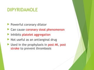 DIPYRIDAMOLE
 Powerful coronary dilator
 Can cause coronary steal phenomenon
 Inhibits platelet aggregation
 Not useful as an antianginal drug
 Used in the prophylaxis in post MI, post
stroke to prevent thrombosis
 