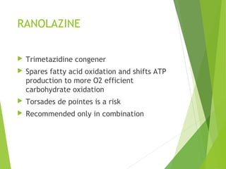RANOLAZINE
 Trimetazidine congener
 Spares fatty acid oxidation and shifts ATP
production to more O2 efficient
carbohydrate oxidation
 Torsades de pointes is a risk
 Recommended only in combination
 