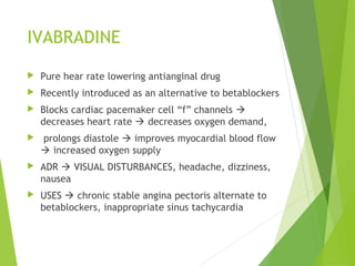 IVABRADINE
 Pure hear rate lowering antianginal drug
 Recently introduced as an alternative to betablockers
 Blocks cardiac pacemaker cell “f” channels 
decreases heart rate  decreases oxygen demand,
 prolongs diastole  improves myocardial blood flow
 increased oxygen supply
 ADR  VISUAL DISTURBANCES, headache, dizziness,
nausea
 USES  chronic stable angina pectoris alternate to
betablockers, inappropriate sinus tachycardia
 
