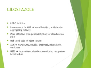 CILOSTAZOLE
 PDE-3 inhibitor
 Increases cyclic AMP  vasodilatation, antiplatelet
aggregating activity
 More effective than pentoxiphylline for claudication
pain
 Not to be used in heart failure
 ADR  HEADACHE, nausea, dizziness, palpitation,
weakness
 USES  intermittent claudication with no rest pain or
heart failure
 