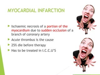 MYOCARDIAL INFARCTION
 Ischaemic necrosis of a portion of the
myocardium due to sudden occlusion of a
branch of coronary artery
 Acute thrombus is the cause
 25% die before therapy
 Has to be treated in I.C.C.U’S
 
