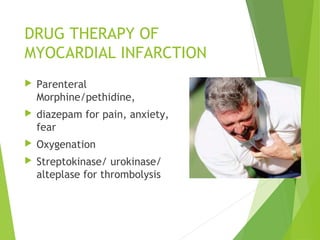 DRUG THERAPY OF
MYOCARDIAL INFARCTION
 Parenteral
Morphine/pethidine,
 diazepam for pain, anxiety,
fear
 Oxygenation
 Streptokinase/ urokinase/
alteplase for thrombolysis
 