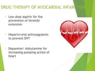 DRUG THERAPY OF MYOCARDIAL INFARCTION
• Low dose aspirin for the
prevention of thrombi
extension
• Heparin/oral anticoagulants
to prevent DVT
• Dopamine/ dobutamine for
increasing pumping action of
heart
 