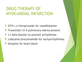 DRUG THERAPY OF
MYOCARDIAL INFARCTION
 GTN i.v/nitroprusside for vasodilatation
 Frusemide I.V if pulmonary edema present
 i.v beta blocker to prevent arrhythmias
 Lidocaine/procainamide for tachyarrhythmias
 Atropine for heart block
 
