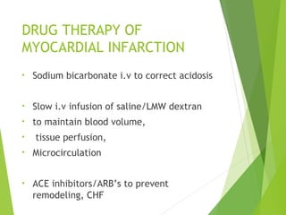 DRUG THERAPY OF
MYOCARDIAL INFARCTION
• Sodium bicarbonate i.v to correct acidosis
• Slow i.v infusion of saline/LMW dextran
• to maintain blood volume,
• tissue perfusion,
• Microcirculation
• ACE inhibitors/ARB’s to prevent
remodeling, CHF
 