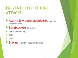 PREVENTION OF FUTURE
ATTACKS
 Aspirin low dose/clopidogrel given on
long-term basis
 Betablockers to reduce
 risk of reinfarction,
 CHF,
 death
 Statins to control hyperlipidaemias
 