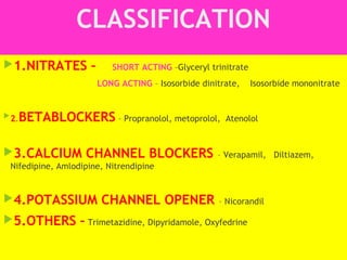 CLASSIFICATION
1.NITRATES – SHORT ACTING –Glyceryl trinitrate
LONG ACTING – Isosorbide dinitrate, Isosorbide mononitrate
2.BETABLOCKERS – Propranolol, metoprolol, Atenolol
3.CALCIUM CHANNEL BLOCKERS – Verapamil, Diltiazem,
Nifedipine, Amlodipine, Nitrendipine
4.POTASSIUM CHANNEL OPENER – Nicorandil
5.OTHERS – Trimetazidine, Dipyridamole, Oxyfedrine
 