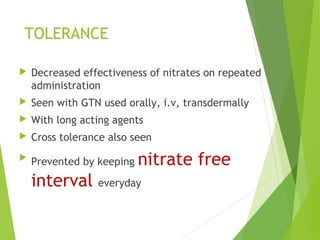 TOLERANCE
 Decreased effectiveness of nitrates on repeated
administration
 Seen with GTN used orally, i.v, transdermally
 With long acting agents
 Cross tolerance also seen

Prevented by keeping nitrate free
interval everyday
 