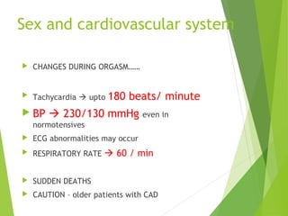 Sex and cardiovascular system
 CHANGES DURING ORGASM……
 Tachycardia  upto 180 beats/ minute
 BP  230/130 mmHg even in
normotensives
 ECG abnormalities may occur
 RESPIRATORY RATE  60 / min
 SUDDEN DEATHS
 CAUTION – older patients with CAD
 