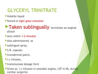 GLYCERYL TRINITRATE
Volatile liquid
Stored in tight glass container
Taken sublingually terminate an anginal
attack
Acts within 1-2 minutes
Also administered as
sublingual spray,
S.R. capsule,
transdermal patch,
i.v infusion,
transmucosal dosage form
Given as i.v infusion in unstable angina, LVF in MI, during
cardiac surgeries
 
