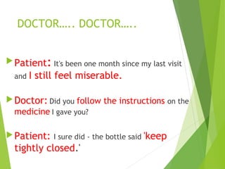 DOCTOR….. DOCTOR…..
Patient: It's been one month since my last visit
and I still feel miserable.
Doctor: Did you follow the instructions on the
medicine I gave you?
Patient: I sure did - the bottle said 'keep
tightly closed.'
 