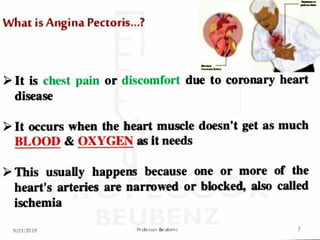 What is Angina Pe,
croris....:l
c:.~ ~ .....
► It is chest pain or discr1m1·11rl due l.o co.ronary heart
disease
► It occurs ·w.b1
en the heart .muscl.
e 1
d.
oes1
n't gl
et as ·mucb
.
BLOOD & O.
XYGEN as It n.eeds
► This, usually happens because one or more of the
heart's arte·
ries are .narrowed or blocked, also called
. .
b ,
.,
ISC: ·em1a
q/21/70 l~ P,. die il-Of Be lcdJe111
 