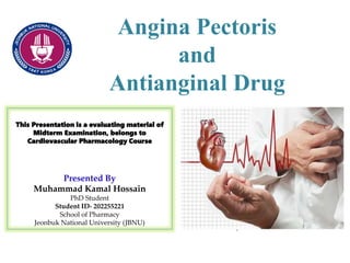 Angina Pectoris
and
Antianginal Drug
This Presentation is a evaluating material of
Midterm Examination, belongs to
Cardiovascular Pharmacology Course
Presented By
Muhammad Kamal Hossain
PhD Student
Student ID- 202255221
School of Pharmacy
Jeonbuk National University (JBNU)
 