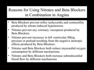 Reasons for Using Nitrates and Beta Blockers
in Combination in Angina
• Beta Blockers prevent reflex tachycardia and contractility
produced by nitrate-induced hypotension.
• Nitrates prevent any coronary vasospasm produced by
Beta Blockers.
• Nitrates prevent increases in left ventricular filling
pressure or preload resulting from the negative inotropic
effects produced by Beta Blockers.
• Nitrates and Beta Blockers both reduce myocardial oxygen
consumption by different mechanisms.
• Nitrates and Beta Blockers both increase subendocardial
blood flow by different mechanisms
 