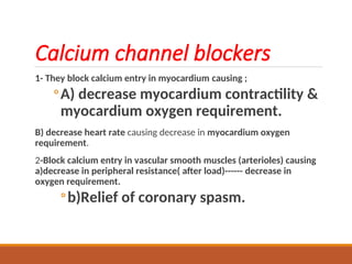 Calcium channel blockers
1- They block calcium entry in myocardium causing ;
◦A) decrease myocardium contractility &
myocardium oxygen requirement.
B) decrease heart rate causing decrease in myocardium oxygen
requirement.
2-Block calcium entry in vascular smooth muscles (arterioles) causing
a)decrease in peripheral resistance( after load)------ decrease in
oxygen requirement.
◦b)Relief of coronary spasm.
 