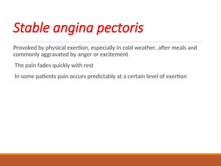 Stable angina pectoris
Provoked by physical exertion, especially in cold weather, after meals and
commonly aggravated by anger or excitement
The pain fades quickly with rest
In some patients pain occurs predictably at a certain level of exertion
 