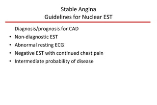 Stable Angina Guidelines for Nuclear EST Diagnosis/prognosis for CAD Non-diagnostic EST Abnormal resting ECG Negative EST with continued chest pain Intermediate probability of disease 