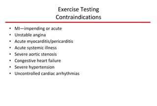 Exercise Testing Contraindications MI—impending or acute Unstable angina Acute myocarditis/pericarditis Acute systemic illness Severe aortic stenosis Congestive heart failure Severe hypertension Uncontrolled cardiac arrhythmias 