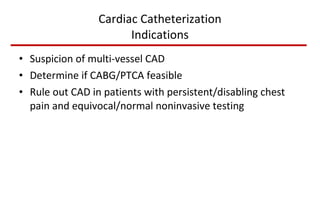 Cardiac Catheterization Indications Suspicion of multi-vessel CAD Determine if CABG/PTCA feasible Rule out CAD in patients with persistent/disabling chest pain and equivocal/normal noninvasive testing 