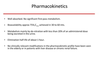Pharmacokinetics Well absorbed. No significant first-pass metabolism. Bioavailability approx 75%,C max  achieved in 30 to 60 mts. Metabolism mainly by de-nitration with less than 20% of an administered dose being excreted in the urine.  Elimination half-life of about 1 hour.  No clinically relevant modifications in the pharmacokinetic profile have been seen in the elderly or in patients with liver disease or chronic renal failure.  