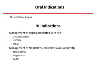 IV Indications Management of angina associated with ACS Unstable Angina NSTEMI STEMI Management of No-Reflow / Slow flow associated with  Thrombolysis Angioplasty CABG Oral Indications Chronic Stable Angina 