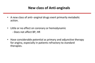 New class of Anti-anginals A new class of anti--anginal drugs exert primarily metabolic action. Little or no effect on coronary or hemodynamic  - Does not affect BP, HR Have considerable potential as primary and adjunctive therapy for angina, especially in patients refractory to standard therapies. 