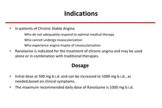 Indications In patients of Chronic Stable Angina Who do not adequately respond to optimal medical therapy Who cannot undergo revascularization Who experience angina inspite of revascularization Ranolazine is indicated for the treatment of chronic angina and may be used alone or in combination with traditional therapies. Dosage   Initial dose at 500 mg b.i.d. and can be increased to 1000 mg b.i.d., as needed,based on clinical symptoms. The maximum recommended daily dose of Ranolazine is 1000 mg b.i.d .  