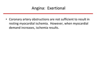 Angina:  Exertional Coronary artery obstructions are not sufficient to result in resting myocardial ischemia.  However, when myocardial demand increases, ischemia results. 