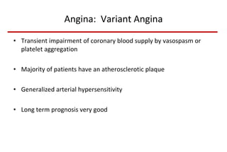 Angina:  Variant Angina Transient impairment of coronary blood supply by vasospasm or platelet aggregation Majority of patients have an atherosclerotic plaque Generalized arterial hypersensitivity Long term prognosis very good 