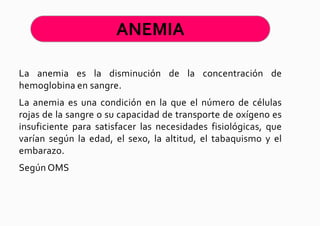 ANEMIA

La anemia es la disminución de la concentración de
hemoglobina en sangre.
La anemia es una condición en la que el número de células
rojas de la sangre o su capacidad de transporte de oxígeno es
insuficiente para satisfacer las necesidades fisiológicas, que
varían según la edad, el sexo, la altitud, el tabaquismo y el
embarazo.
Según OMS
 