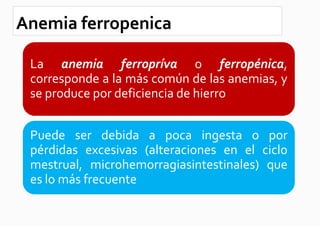 Anemia ferropenica

 La anemia ferropríva o ferropénica,
 corresponde a la más común de las anemias, y
 se produce por deficiencia de hierro


 Puede ser debida a poca ingesta o por
 pérdidas excesivas (alteraciones en el ciclo
 mestrual, microhemorragiasintestinales) que
 es lo más frecuente
 